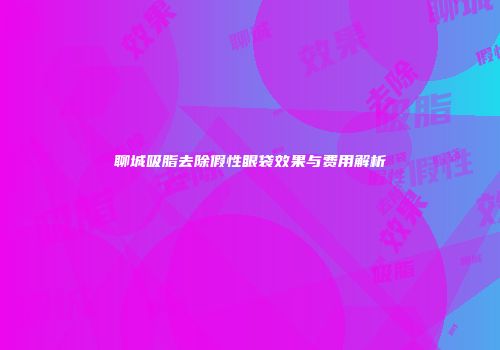 聊城吸脂去除假性眼袋效果与费用解析