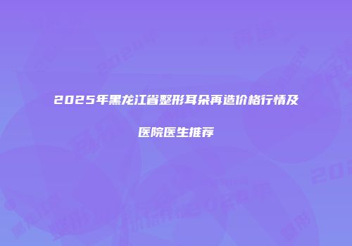 2025年黑龙江省整形耳朵再造价格行情及医院医生推荐