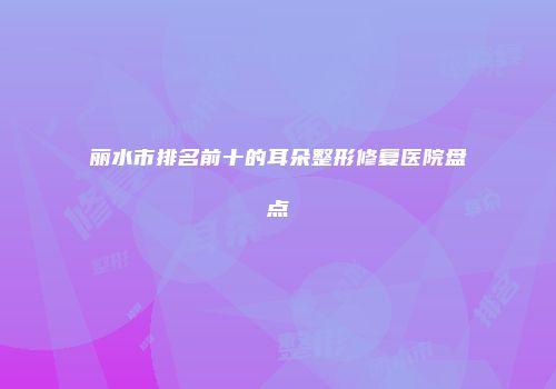 丽水市排名前十的耳朵整形修复医院盘点