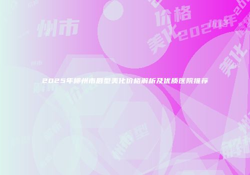 2025年柳州市唇型美化价格解析及优质医院推荐