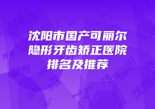 沈阳市国产可丽尔隐形牙齿矫正医院排名及推荐