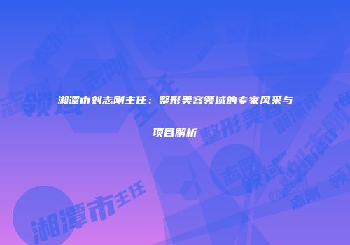 湘潭市刘志刚主任：整形美容领域的专家风采与项目解析