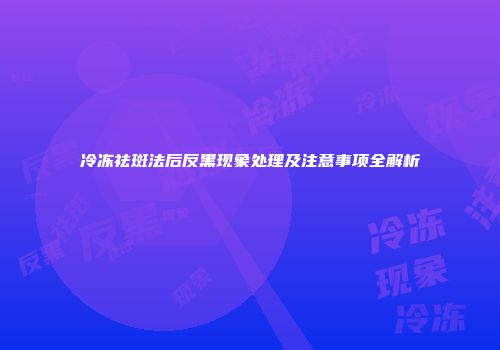 冷冻祛斑法后反黑现象处理及注意事项全解析