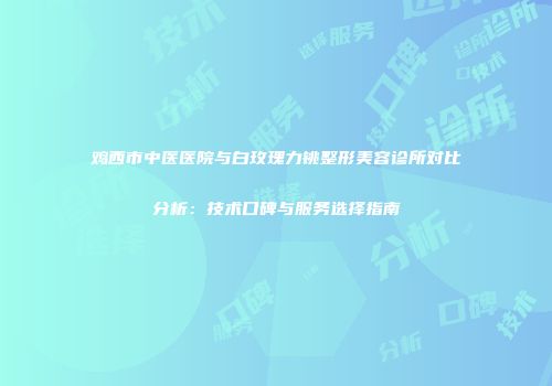 鸡西市中医医院与白玫瑰力铫整形美容诊所对比分析：技术口碑与服务选择指南