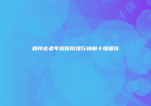郑州去老年斑医院排行榜前十强推荐