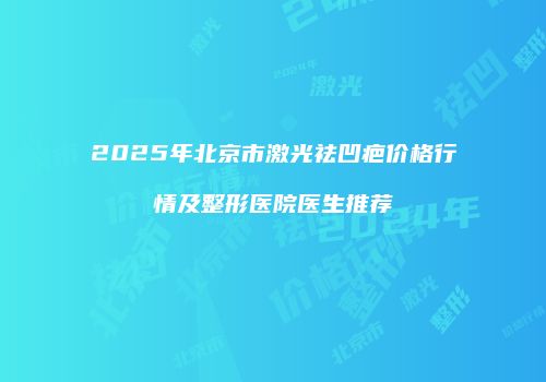 2025年北京市激光祛凹疤价格行情及整形医院医生推荐