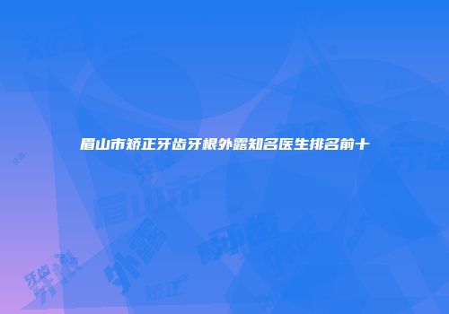 眉山市矫正牙齿牙根外露知名医生排名前十