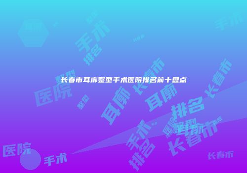 长春市耳廓整型手术医院排名前十盘点