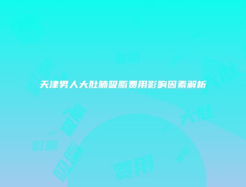 天津男人大肚腩吸脂费用影响因素解析