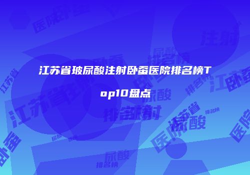 江苏省玻尿酸注射卧蚕医院排名榜Top10盘点