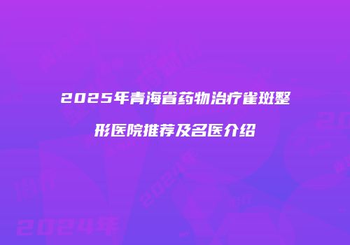 2025年青海省药物治疗雀斑整形医院推荐及名医介绍