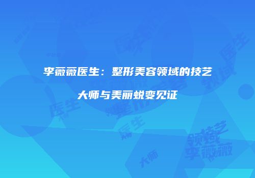 李薇薇医生：整形美容领域的技艺大师与美丽蜕变见证