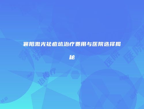 襄阳激光祛痘坑治疗费用与医院选择揭秘