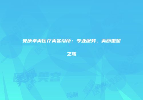 安康卓美医疗美容诊所：专业服务，美丽重塑之旅