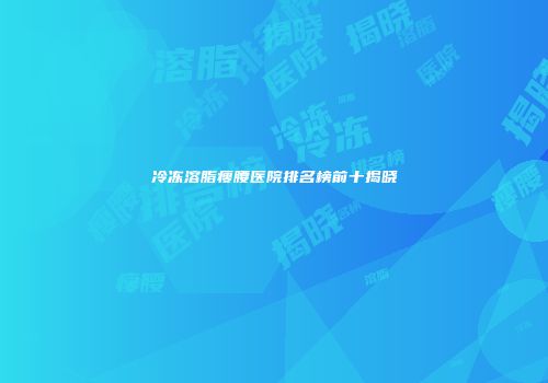 冷冻溶脂瘦腰医院排名榜前十揭晓