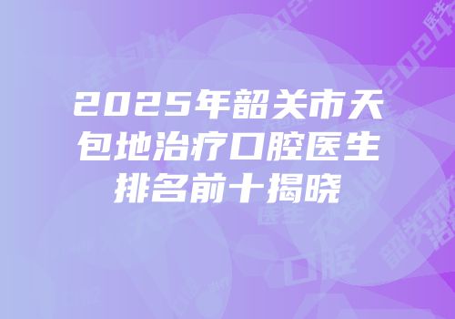 2025年韶关市天包地治疗口腔医生排名前十揭晓