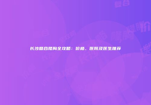 长沙复合隆胸全攻略：价格、医院及医生推荐