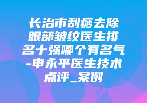 长治市刮痧去除眼部皱纹医生排名十强哪个有名气-申永平医生技术点评_案例