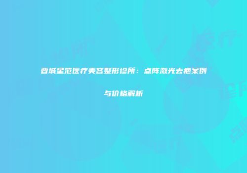 晋城星范医疗美容整形诊所：点阵激光去疤案例与价格解析