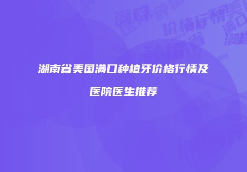 湖南省美国满口种植牙价格行情及医院医生推荐