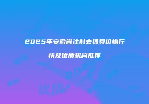 2025年安徽省注射去狐臭价格行情及优质机构推荐