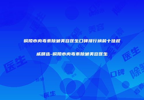 铜陵市肉毒素除皱美容医生口碑排行榜前十佳权威精选-铜陵市肉毒素除皱美容医生
