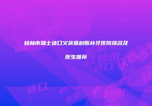 桂林市瑞士进口义获嘉树脂补牙医院排名及医生推荐