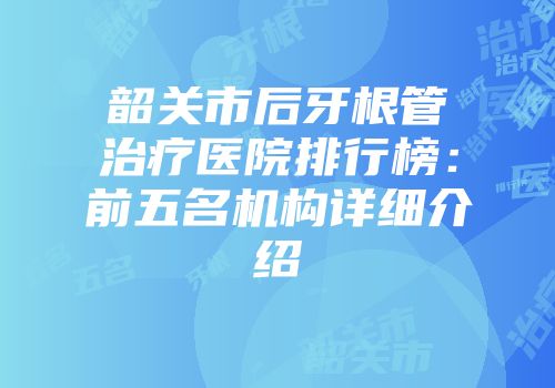 韶关市后牙根管治疗医院排行榜：前五名机构详细介绍