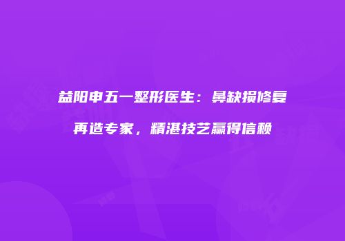 益阳申五一整形医生：鼻缺损修复再造专家，精湛技艺赢得信赖