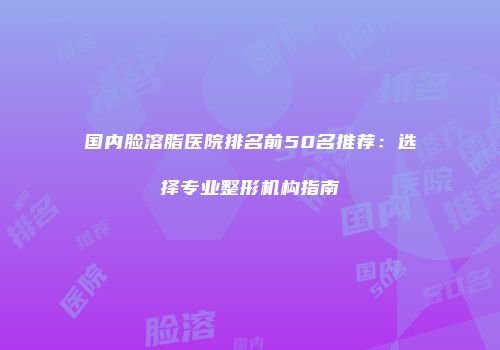 国内脸溶脂医院排名前50名推荐：选择专业整形机构指南