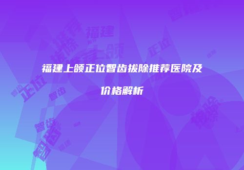 福建上颌正位智齿拔除推荐医院及价格解析