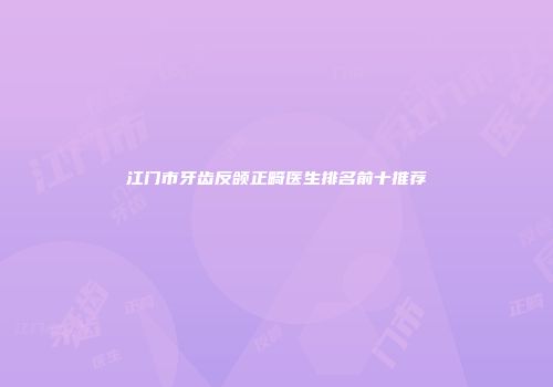 江门市牙齿反颌正畸医生排名前十推荐