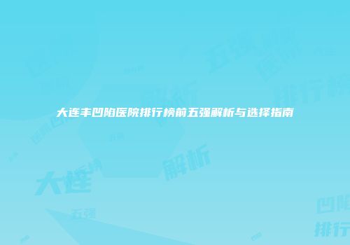 大连丰凹陷医院排行榜前五强解析与选择指南