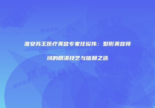 淮安苏王医疗美容专家任俊伟：整形美容领域的精湛技艺与信赖之选