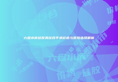 六盘水市硅胶鼻综合手术价格与医院选择解析