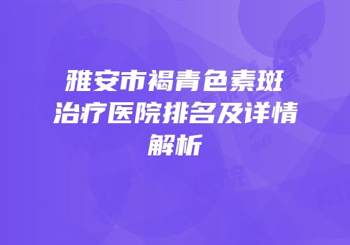 雅安市褐青色素斑治疗医院排名及详情解析