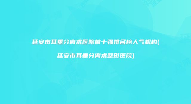 延安市耳垂分离术医院前十强排名榜人气机构(延安市耳垂分离术整形医院)