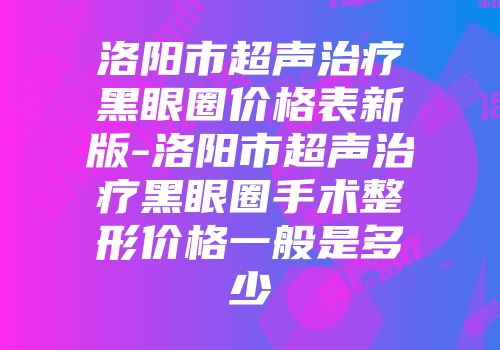 洛阳市超声治疗黑眼圈价格表新版-洛阳市超声治疗黑眼圈手术整形价格一般是多少