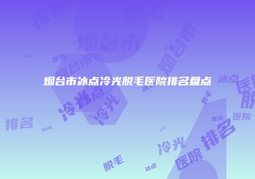 烟台市冰点冷光脱毛医院排名盘点