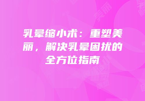 乳晕缩小术：重塑美丽，解决乳晕困扰的全方位指南