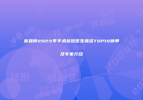 宜昌市2025年手术祛斑医生排名TOP10榜单及专家介绍