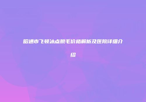 昭通市飞顿冰点脱毛价格解析及医院详细介绍
