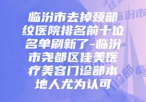 临汾市去掉颈部纹医院排名前十位名单刷新了-临汾市尧都区佳美医疗美容门诊部本地人尤为认可