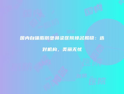 国内自体脂肪垫鼻梁医院排名揭晓：选对机构，美丽无忧