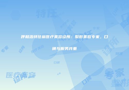 呼和浩特任丽医疗美容诊所：整形美容专家，口碑与服务并重