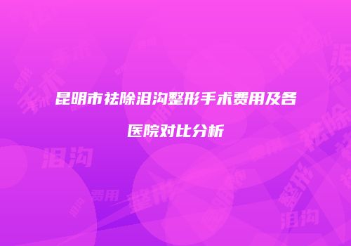 昆明市祛除泪沟整形手术费用及各医院对比分析