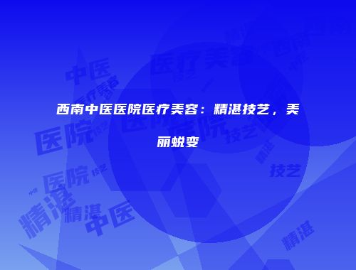 西南中医医院医疗美容：精湛技艺，美丽蜕变