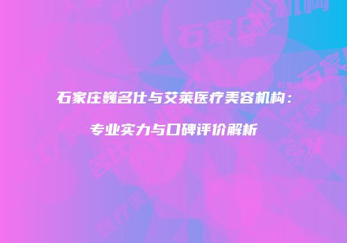 石家庄巍名仕与艾莱医疗美容机构：专业实力与口碑评价解析