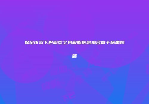 保定市双下巴脸型全身吸脂医院排名前十榜单揭晓