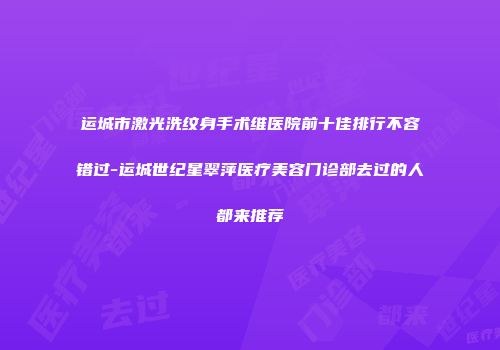 运城市激光洗纹身手术维医院前十佳排行不容错过-运城世纪星翠萍医疗美容门诊部去过的人都来推荐